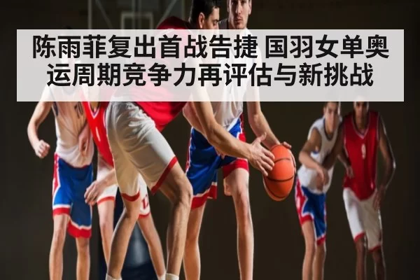 陈雨菲复出首战告捷 国羽女单奥运周期竞争力再评估与新挑战
