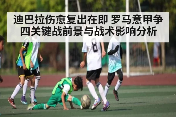 迪巴拉伤愈复出在即 罗马意甲争四关键战前景与战术影响分析